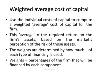 Weighted average cost of capital
• Use the individual costs of capital to compute
a weighted ‘average’ cost of capital for the
firm.
• This ‘average’ = the required return on the
firm’s assets, based on the market’s
perception of the risk of those assets.
• The weights are determined by how much of
each type of financing is used.
• Weights = percentages of the firm that will be
financed by each component.
43Dr Ajay K Patel
 