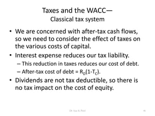 Taxes and the WACC—
Classical tax system
• We are concerned with after-tax cash flows,
so we need to consider the effect of taxes on
the various costs of capital.
• Interest expense reduces our tax liability.
– This reduction in taxes reduces our cost of debt.
– After-tax cost of debt = RD(1-TC).
• Dividends are not tax deductible, so there is
no tax impact on the cost of equity.
46Dr Ajay K Patel
 