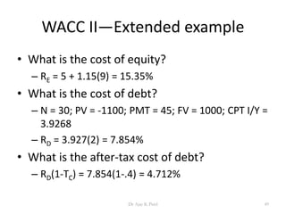 WACC II—Extended example
• What is the cost of equity?
– RE = 5 + 1.15(9) = 15.35%
• What is the cost of debt?
– N = 30; PV = -1100; PMT = 45; FV = 1000; CPT I/Y =
3.9268
– RD = 3.927(2) = 7.854%
• What is the after-tax cost of debt?
– RD(1-TC) = 7.854(1-.4) = 4.712%
49Dr Ajay K Patel
 