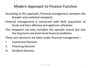 Modern Approach to Finance Function
According to this approach, financial management considers the
broader and analytical viewpoint.
financial management is concerned with both acquisition of
funds and their effective and optimum utilisation.
This viewpoint not only considers the sporadic events but also
the long term and short-term financial problems.
Three core decisions are taken under financial management :-
i. Investment Decision
ii. Financing Decision
iii. Dividend Decision
5Dr Ajay K Patel
 