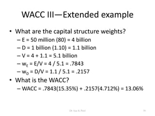 WACC III—Extended example
• What are the capital structure weights?
– E = 50 million (80) = 4 billion
– D = 1 billion (1.10) = 1.1 billion
– V = 4 + 1.1 = 5.1 billion
– wE = E/V = 4 / 5.1 = .7843
– wD = D/V = 1.1 / 5.1 = .2157
• What is the WACC?
– WACC = .7843(15.35%) + .2157(4.712%) = 13.06%
50Dr Ajay K Patel
 