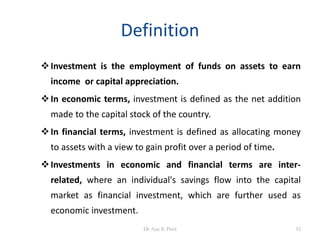 Definition
Investment is the employment of funds on assets to earn
income or capital appreciation.
In economic terms, investment is defined as the net addition
made to the capital stock of the country.
In financial terms, investment is defined as allocating money
to assets with a view to gain profit over a period of time.
Investments in economic and financial terms are inter-
related, where an individual's savings flow into the capital
market as financial investment, which are further used as
economic investment.
52Dr Ajay K Patel
 