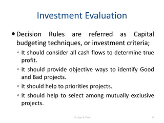 Investment Evaluation
Decision Rules are referred as Capital
budgeting techniques, or investment criteria;
◦ It should consider all cash flows to determine true
profit.
◦ It should provide objective ways to identify Good
and Bad projects.
◦ It should help to priorities projects.
◦ It should help to select among mutually exclusive
projects.
56Dr Ajay K Patel
 