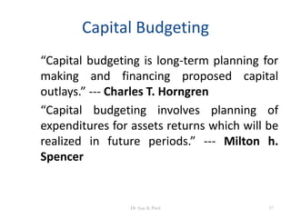 Capital Budgeting
“Capital budgeting is long-term planning for
making and financing proposed capital
outlays.” --- Charles T. Horngren
“Capital budgeting involves planning of
expenditures for assets returns which will be
realized in future periods.” --- Milton h.
Spencer
57Dr Ajay K Patel
 