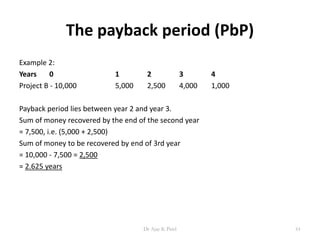 The payback period (PbP)
Example 2:
Years 0 1 2 3 4
Project B - 10,000 5,000 2,500 4,000 1,000
Payback period lies between year 2 and year 3.
Sum of money recovered by the end of the second year
= 7,500, i.e. (5,000 + 2,500)
Sum of money to be recovered by end of 3rd year
= 10,000 - 7,500 = 2,500
= 2.625 years
61Dr Ajay K Patel
 