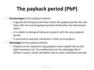 The payback period (PbP)
• Disadvantages of the payback method:
– It ignores the timing of cash flows within the payback period, the cash
flows after the end of payback period and therefore the total project
return.
– It is unable to distinguish between projects with the same payback
period.
– It may lead to excessive investment in short-term projects.
• Advantages of the payback method:
– Payback can be important: long payback means capital tied up and
high investment risk. The method also has the advantage that it
involves a quick, simple calculation and an easily understood concept.
62Dr Ajay K Patel
 