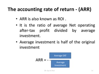 The accounting rate of return - (ARR)
• ARR is also known as ROI .
• It is the ratio of average Net operating
after-tax profit divided by average
investment.
• Average investment is half of the original
investment
ARR = - - - - - - - - -
Average EAT
Average
Investment
63Dr Ajay K Patel
 