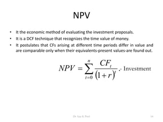 NPV
• It the economic method of evaluating the investment proposals.
• It is a DCF technique that recognizes the time value of money.
• It postulates that CFs arising at different time periods differ in value and
are comparable only when their equivalents-present values-are found out.
 
.
10
t
t
n
t r
CF
NPV

 
- Investment
64Dr Ajay K Patel
 