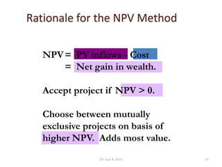 Rationale for the NPV Method
NPV= PV inflows - Cost
= Net gain in wealth.
Accept project if NPV > 0.
Choose between mutually
exclusive projects on basis of
higher NPV. Adds most value.
66Dr Ajay K Patel
 