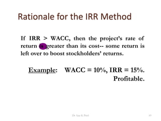 Rationale for the IRR Method
If IRR > WACC, then the project’s rate of
return is greater than its cost-- some return is
left over to boost stockholders’ returns.
Example: WACC = 10%, IRR = 15%.
Profitable.
69Dr Ajay K Patel
 