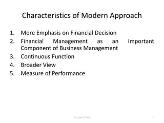 Characteristics of Modern Approach
1. More Emphasis on Financial Decision
2. Financial Management as an Important
Component of Business Management
3. Continuous Function
4. Broader View
5. Measure of Performance
7Dr Ajay K Patel
 