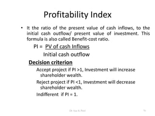 Profitability Index
• It the ratio of the present value of cash inflows, to the
initial cash outflow/ present value of investment. This
formula is also called Benefit-cost ratio.
PI = PV of cash Inflows
Initial cash outflow
Decision criterion
Accept project if PI >1, Investment will increase
shareholder wealth.
Reject project if PI <1, Investment will decrease
shareholder wealth.
Indifferent if PI = 1.
70Dr Ajay K Patel
 