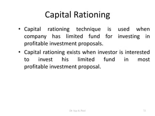 Capital Rationing
• Capital rationing technique is used when
company has limited fund for investing in
profitable investment proposals.
• Capital rationing exists when investor is interested
to invest his limited fund in most
profitable investment proposal.
72Dr Ajay K Patel
 