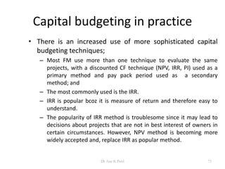Capital budgeting in practice
• There is an increased use of more sophisticated capital
budgeting techniques;
– Most FM use more than one technique to evaluate the same
projects, with a discounted CF technique (NPV, IRR, PI) used as a
primary method and pay pack period used as a secondary
method; and
– The most commonly used is the IRR.
– IRR is popular bcoz it is measure of return and therefore easy to
understand.
– The popularity of IRR method is troublesome since it may lead to
decisions about projects that are not in best interest of owners in
certain circumstances. However, NPV method is becoming more
widely accepted and, replace IRR as popular method.
75Dr Ajay K Patel
 
