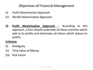 Objectives of Financial Management
(i) Profit Maximisation Approach
(ii) Wealth Maximisation Approach
(i) Profit Maximisation Approach :- According to this
approach, a firm should undertake all those activities which
add to its profits and eliminates all others which reduce its
profits.
Criticism
(i) Ambiguity
(ii) Time Value of Money
(iii) Risk Factor
8Dr Ajay K Patel
 