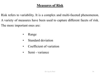 Measures of Risk
Risk refers to variability. It is a complex and multi-faceted phenomenon.
A variety of measures have been used to capture different facets of risk.
The more important ones are:
• Range
• Standard deviation
• Coefficient of variation
• Semi - variance
80Dr Ajay K Patel
 