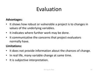 Evaluation
Advantages:
• It shows how robust or vulnerable a project is to changes in
values of the underlying variables.
• It indicates where further work may be done.
• It communicative the concerns that project evaluators
normally have.
Limitations:
• It does not provide information about the chances of change.
• In real life, many variable change at same time.
• It is subjective interpretation.
83Dr Ajay K Patel
 