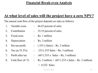 Financial Break-even Analysis
At what level of sales will the project have a zero NPV?
The annual cash flow of the project depends on sales as follows:
1. Variable costs : 66.67 percent of sales
2. Contribution : 33.33 percent of sales
3. Fixed costs : Rs. 1 million
4. Depreciation : Rs. 2 million
5. Pre-tax profit : (.333 x Sales) – Rs. 3 million
6. Tax (at 33.3%) : .333 (.333 Sales – Rs. 3 million)
7. Profit after tax : .667 (.333 x Sales – Rs. 3 million)
8. Cash flow (4+7) : Rs. 2 million + .667 (.333 x Sales – Rs. 3 million)
= 0.222 Sales
85Dr Ajay K Patel
 
