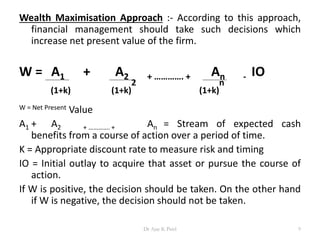 Wealth Maximisation Approach :- According to this approach,
financial management should take such decisions which
increase net present value of the firm.
W = A1 + A2 + …………. + An - IO
(1+k) (1+k)
2
(1+k)
n
W = Net Present Value
A1 + A2 + …………. + An = Stream of expected cash
benefits from a course of action over a period of time.
K = Appropriate discount rate to measure risk and timing
IO = Initial outlay to acquire that asset or pursue the course of
action.
If W is positive, the decision should be taken. On the other hand
if W is negative, the decision should not be taken.
9Dr Ajay K Patel
 