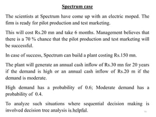 Spectrum case
The scientists at Spectrum have come up with an electric moped. The
firm is ready for pilot production and test marketing.
This will cost Rs.20 mn and take 6 months. Management believes that
there is a 70 % chance that the pilot production and test marketing will
be successful.
In case of success, Spectrum can build a plant costing Rs.150 mn.
The plant will generate an annual cash inflow of Rs.30 mn for 20 years
if the demand is high or an annual cash inflow of Rs.20 m if the
demand is moderate.
High demand has a probability of 0.6; Moderate demand has a
probability of 0.4.
To analyze such situations where sequential decision making is
involved decision tree analysis is helpful. 90Dr Ajay K Patel
 