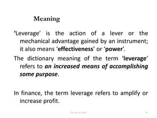 ‘Leverage’ is the action of a lever or the
mechanical advantage gained by an instrument;
it also means ‘effectiveness’ or ‘power’.
The dictionary meaning of the term ‘leverage’
refers to an increased means of accomplishing
some purpose.
In finance, the term leverage refers to amplify or
increase profit.
Meaning
96Dr Ajay K Patel
 