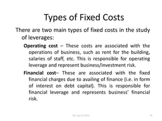 Types of Fixed Costs
There are two main types of fixed costs in the study
of leverages:
Operating cost – These costs are associated with the
operations of business, such as rent for the building,
salaries of staff, etc. This is responsible for operating
leverage and represent business/investment risk.
Financial cost– These are associated with the fixed
financial charges due to availing of finance (i.e. in form
of interest on debt capital). This is responsible for
financial leverage and represents business’ financial
risk.
98Dr Ajay K Patel
 