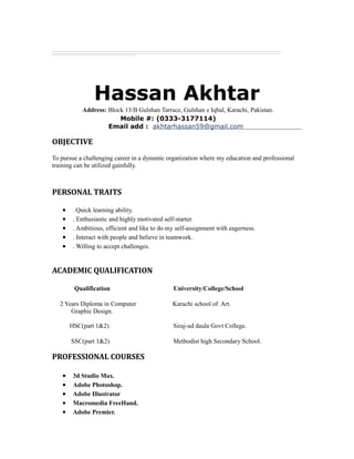 Hassan Akhtar
Address: Block 13/B Gulshan Tarrace, Gulshan e Iqbal, Karachi, Pakistan.
Mobile #: (0333-3177114)
Email add : akhtarhassan59@gmail.com
OBJECTIVE
To pursue a challenging career in a dynamic organization where my education and professional
training can be utilized gainfully.
PERSONAL TRAITS
• . Quick learning ability.
• . Enthusiastic and highly motivated self-starter.
• . Ambitious, efficient and like to do my self-assignment with eagerness.
• . Interact with people and believe in teamwork.
• . Willing to accept challenges.
ACADEMIC QUALIFICATION
Qualification University/College/School
2 Years Diploma in Computer Karachi school of Art.
Graphic Design.
HSC(part 1&2) Siraj-ud daula Govt College.
SSC(part 1&2) Methodist high Secondary School.
PROFESSIONAL COURSES
• 3d Studio Max.
• Adobe Photoshop.
• Adobe Illustrator
• Macromedia FreeHand.
• Adobe Premier.
 