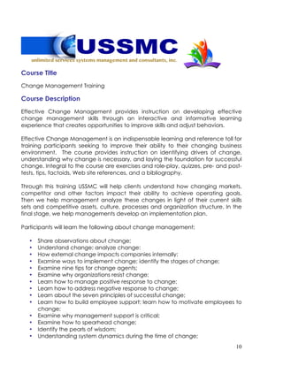 10
Course Title
Change Management Training
Course Description
Effective Change Management provides instruction on developing effective
change management skills through an interactive and informative learning
experience that creates opportunities to improve skills and adjust behaviors.
Effective Change Management is an indispensable learning and reference toll for
training participants seeking to improve their ability to their changing business
environment. The course provides instruction on identifying drivers of change,
understanding why change is necessary, and laying the foundation for successful
change. Integral to the course are exercises and role-play, quizzes, pre- and post-
tests, tips, factoids, Web site references, and a bibliography.
Through this training USSMC will help clients understand how changing markets,
competitor and other factors impact their ability to achieve operating goals.
Then we help management analyze these changes in light of their current skills
sets and competitive assets, culture, processes and organization structure. In the
final stage, we help managements develop an implementation plan.
Participants will learn the following about change management:
• Share observations about change;
• Understand change; analyze change:
• How external change impacts companies internally;
• Examine ways to implement change; identify the stages of change;
• Examine nine tips for change agents;
• Examine why organizations resist change;
• Learn how to manage positive response to change;
• Learn how to address negative response to change;
• Learn about the seven principles of successful change;
• Learn how to build employee support; learn how to motivate employees to
change;
• Examine why management support is critical;
• Examine how to spearhead change;
• Identify the pearls of wisdom;
• Understanding system dynamics during the time of change;
 