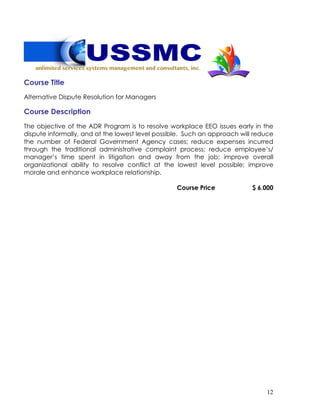 12
Course Title
Alternative Dispute Resolution for Managers
Course Description
The objective of the ADR Program is to resolve workplace EEO issues early in the
dispute informally, and at the lowest level possible. Such an approach will reduce
the number of Federal Government Agency cases; reduce expenses incurred
through the traditional administrative complaint process; reduce employee’s/
manager’s time spent in litigation and away from the job; improve overall
organizational ability to resolve conflict at the lowest level possible; improve
morale and enhance workplace relationship.
Course Price $ 6.000
 