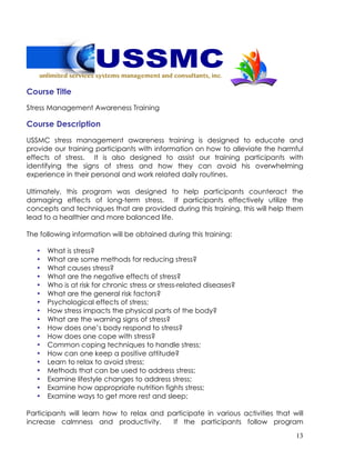 13
Course Title
Stress Management Awareness Training
Course Description
USSMC stress management awareness training is designed to educate and
provide our training participants with information on how to alleviate the harmful
effects of stress. It is also designed to assist our training participants with
identifying the signs of stress and how they can avoid his overwhelming
experience in their personal and work related daily routines.
Ultimately, this program was designed to help participants counteract the
damaging effects of long-term stress. If participants effectively utilize the
concepts and techniques that are provided during this training, this will help them
lead to a healthier and more balanced life.
The following information will be obtained during this training:
• What is stress?
• What are some methods for reducing stress?
• What causes stress?
• What are the negative effects of stress?
• Who is at risk for chronic stress or stress-related diseases?
• What are the general risk factors?
• Psychological effects of stress;
• How stress impacts the physical parts of the body?
• What are the warning signs of stress?
• How does one’s body respond to stress?
• How does one cope with stress?
• Common coping techniques to handle stress;
• How can one keep a positive attitude?
• Learn to relax to avoid stress;
• Methods that can be used to address stress;
• Examine lifestyle changes to address stress;
• Examine how appropriate nutrition fights stress;
• Examine ways to get more rest and sleep;
Participants will learn how to relax and participate in various activities that will
increase calmness and productivity. If the participants follow program
 