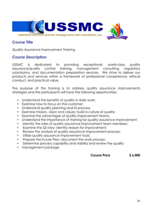 16
Course Title
Quality Assurance Improvement Training
Course Description
USSMC is dedicated to providing exceptional, world-class quality
assurance/quality control training, management consulting, regulatory
submissions, and documentation preparation services. We strive to deliver our
products and services within a framework of professional competence, ethical
conduct, and practical value.
The purpose of this training is to address quality assurance improvements
strategies and the participants will have the following opportunities:
• Understand the benefits of quality in daily work;
• Examine how to focus on the customer;
• Understand quality planning and its process;
• Examine mission, vision and values; build a culture of quality;
• Examine the advantages of quality improvement teams;
• Understand the importance of training for quality assurance improvement;
• Identify the roles of quality assurance improvement team members;
• Examine the QI story; identify reason for improvement;
• Review the analysis of quality assurance improvement process;
• Utilize quality assurance improvement tools;
• Prepare the Future Plan; document the work process;
• Determine process capability and stability and review the quality
• management package.
Course Price $ 6,000
 