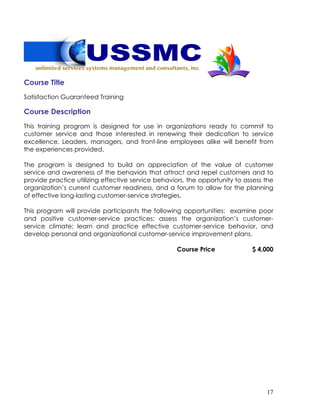17
Course Title
Satisfaction Guaranteed Training
Course Description
This training program is designed for use in organizations ready to commit to
customer service and those interested in renewing their dedication to service
excellence. Leaders, managers, and front-line employees alike will benefit from
the experiences provided.
The program is designed to build an appreciation of the value of customer
service and awareness of the behaviors that attract and repel customers and to
provide practice utilizing effective service behaviors, the opportunity to assess the
organization’s current customer readiness, and a forum to allow for the planning
of effective long-lasting customer-service strategies.
This program will provide participants the following opportunities: examine poor
and positive customer-service practices; assess the organization’s customer-
service climate; learn and practice effective customer-service behavior, and
develop personal and organizational customer-service improvement plans.
Course Price $ 4,000
 