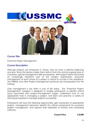 18
Course Title
Proactive Project Management
Course Description
Although projects are temporary in nature, they do have a definite beginning
and end. Since this feature makes them distinct from the normal ongoing work of
a business, special management skills are required. With project teams becoming
an increasingly important part of the modern organization, proactive
management of each phase of a project is critical to success in the workplace.
The PMBOK and other Project Management protocols are incorporated into this
training.
Crisis management is too often a way of life today. The “Proactive Project
Management” program is designed to enable participants to identify critical
issues associated with project-management stages, understand how to use
appropriate tools in managing a project, and learn and practice a variety of
techniques required to manage projects successfully.
Participants will have the following opportunities: gain awareness of appropriate
project- management behaviors; identify the critical components for successful
project management, and expand their repertoire of formats and scheduling
methods.
Course Price $ 8,000
 