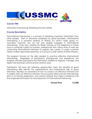 19
Course Title
Information Interviewing: Obtaining Info from Others
Course Description
Informational interviewing is a process of obtaining important information from
other people. Built on practices employed by good journalists, informational
interviewing is a powerful method of finding out what’s really going on.
Journalists, however, are not the only people engaged in informational
interviewing. Every day, whether for fifteen minutes on the telephone or threes
hours in someone’s place of business, professionals from various lines of work are
conducting informational interviews to explore new career, to assess customer
needs, to learn about best practices, or to pursue a wide variety of other interests.
This program focuses on the skills needed to practice effective informational
interviewing. Regardless of participants’ backgrounds and experience, the
program will offer participants the information needed to organize, manage, and
apply their learning in practical and creative ways.
Participants will have the following opportunities: learn the benefits of good
interviewing skills; identify the organizational and interpersonal skills of good
interviews; develop an awareness of how to conduct an effective interview and
to realize when an effective interview has occurred; refine and test their leanings
prior to on-the-job application; and create methods that inspire confidence and
that engender enthusiasm for and enjoyment of informational intervening
Course Price $ 3,200
 
