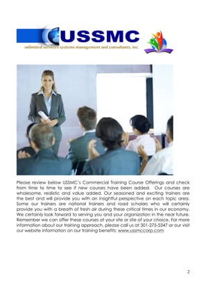 2
Please review below USSMC’s Commercial Training Course Offerings and check
from time to time to see if new courses have been added. Our courses are
wholesome, realistic and value added. Our seasoned and exciting trainers are
the best and will provide you with an insightful perspective on each topic area.
Some our trainers are national trainers and road scholars who will certainly
provide you with a breath of fresh air during these critical times in our economy.
We certainly look forward to serving you and your organization in the near future.
Remember we can offer these courses at your site or site of your choice. For more
information about our training approach, please call us at 301-275-5347 or our visit
our website information on our training benefits: www.ussmccorp.com
 