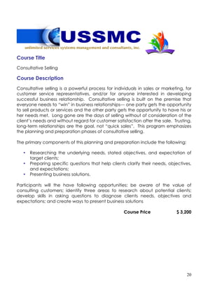 20
Course Title
Consultative Selling
Course Description
Consultative selling is a powerful process for individuals in sales or marketing, for
customer service representatives, and/or for anyone interested in developing
successful business relationship. Consultative selling is built on the premise that
everyone needs to “win” in business relationships--- one party gets the opportunity
to sell products or services and the other party gets the opportunity to have his or
her needs met. Long gone are the days of selling without of consideration of the
client’s needs and without regard for customer satisfaction after the sale. Trusting,
long-term relationships are the goal, not “quick sales”. This program emphasizes
the planning and preparation phases of consultative selling.
The primary components of this planning and preparation include the following:
• Researching the underlying needs, stated objectives, and expectation of
target clients;
• Preparing specific questions that help clients clarify their needs, objectives,
and expectations;
• Presenting business solutions.
Participants will the have following opportunities: be aware of the value of
consulting customers; identify three areas to research about potential clients;
develop skills in asking questions to diagnose clients needs, objectives and
expectations; and create ways to present business solutions
Course Price $ 3,200
 