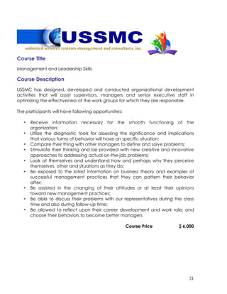21
Course Title
Management and Leadership Skills
Course Description
USSMC has designed, developed and conducted organizational development
activities that will assist supervisors, managers and senior executive staff in
optimizing the effectiveness of the work groups for which they are responsible.
The participants will have following opportunities:
• Receive information necessary for the smooth functioning of the
organization;
• Utilize the diagnostic tools for assessing the significance and implications
that various forms of behavior will have on specific situation;
• Compare their thing with other managers to define and solve problems;
• Stimulate their thinking and be provided with new creative and innovative
approaches to addressing actual on-the-job problems;
• Look at themselves and understand how and perhaps why they perceive
themselves, other and situations as they do;
• Be exposed to the latest information on business theory and examples of
successful management practices that they can pattern their behavior
after;
• Be assisted in the changing of their attitudes or at least their opinions
toward new management practices;
• Be able to discuss their problems with our representatives during the class
time and also during follow-up time;
• Be allowed to reflect upon their career development and work role; and
choose their behaviors to become better managers
Course Price $ 6,000
 