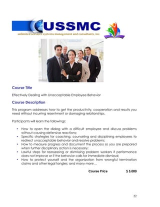 22
Course Title
Effectively Dealing with Unacceptable Employee Behavior
Course Description
This program addresses how to get the productivity, cooperation and results you
need without incurring resentment or damaging relationships.
Participants will learn the followings:
• How to open the dialog with a difficult employee and discuss problems
without causing defensive reactions;
• Specific strategies for coaching, counseling and disciplining employees to
redirect unacceptable behavior and resolve problems;
• How to measure progress and document the process so you are prepared
when further disciplinary action is necessary;
• Lawful steps for reassessing or dismissing problem workers if performance
does not improve or if the behavior calls for immediate dismissal;
• How to protect yourself and the organization from wrongful termination
claims and other legal tangles; and many more…
Course Price $ 5,000
 