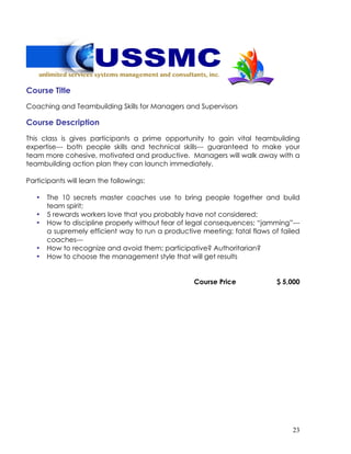 23
Course Title
Coaching and Teambuilding Skills for Managers and Supervisors
Course Description
This class is gives participants a prime opportunity to gain vital teambuilding
expertise--- both people skills and technical skills--- guaranteed to make your
team more cohesive, motivated and productive. Managers will walk away with a
teambuilding action plan they can launch immediately.
Participants will learn the followings:
• The 10 secrets master coaches use to bring people together and build
team spirit;
• 5 rewards workers love that you probably have not considered;
• How to discipline properly without fear of legal consequences; “jamming”---
a supremely efficient way to run a productive meeting; fatal flaws of failed
coaches---
• How to recognize and avoid them; participative? Authoritarian?
• How to choose the management style that will get results
Course Price $ 5,000
 