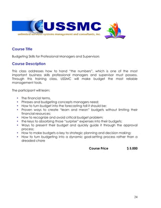 24
Course Title
Budgeting Skills for Professional Managers and Supervisors
Course Description
This class addresses how to hand “the numbers”, which is one of the most
important business skills professional managers and supervisor must possess.
Through this training class, USSMC will make budget the most reliable
management tools.
The participant will learn:
• The financial terms,
• Phrases and budgeting concepts managers need;
• How to turn budget into the forecasting toll it should be;
• Proven ways to create “learn and mean” budgets without limiting their
financial resources;
• How to recognize and avoid critical budget problem;
• the keys to absorbing those “surprise” expenses into their budgets;
• Ways to present their budget and quickly guide it through the approval
process;
• How to make budgets a key to strategic planning and decision making;
• How to turn budgeting into a dynamic goal-setting process rather than a
dreaded chore
Course Price $ 5,000
 