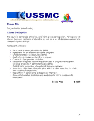 26
Course Title
Progressive Discipline Training
Course Description
This course is comprised of lecture, and frank group participation. Participants will
discuss their own methods of discipline as well as a set of discipline problems to
analyze in-group settings.
Participants will learn:
• Reasons why managers don’t discipline;
• Ingredients for an effective discipline program;
• Characteristics of successful discipline;
• Key factors in analyzing discipline problems;
• Concepts of progressive discipline;
• Discipline categories; typical sequence used in progressive discipline;
universal problems in administering discipline;
• Guidelines to remember when disciplining an employee;
• Supervisory objectives; nine principles, which enable supervisor, to attain
their supervisory objectives;
• Helpful hints in conducting a disciplinary interview;
• Concept of positive discipline and guidelines for giving feedback to
employees.
Course Price $ 3,200
 