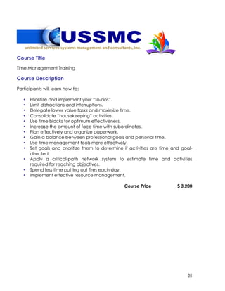 28
Course Title
Time Management Training
Course Description
Participants will learn how to:
• Prioritize and implement your “to-dos”.
• Limit distractions and interruptions.
• Delegate lower value tasks and maximize time.
• Consolidate “housekeeping” activities.
• Use time blocks for optimum effectiveness.
• Increase the amount of face time with subordinates.
• Plan effectively and organize paperwork.
• Gain a balance between professional goals and personal time.
• Use time management tools more effectively.
• Set goals and prioritize them to determine if activities are time and goal-
directed.
• Apply a critical-path network system to estimate time and activities
required for reaching objectives.
• Spend less time putting out fires each day.
• Implement effective resource management.
Course Price $ 3,200
 