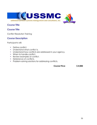 30
Course Title
Course Title
Conflict Resolution Training
Course Description
Participants will:
• Define conflict.
• Understand what conflict is.
• Understand how conflicts are addressed in your agency.
• When to handle conflict.
• Review examples of conflict.
• Deterrence of conflicts.
• Problem-solving solutions for addressing conflicts.
Course Price $ 4,000
 