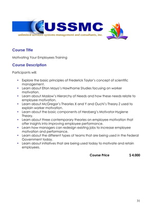 31
Course Title
Motivating Your Employees Training
Course Description
Participants will:
• Explore the basic principles of Frederick Taylor’s concept of scientific
management.
• Learn about Elton Mayo’s Hawthorne Studies focusing on worker
motivation.
• Learn about Maslow’s Hierarchy of Needs and how these needs relate to
employee motivation.
• Learn about McGregor’s Theories X and Y and Ouchi’s Theory Z used to
explain worker motivation.
• Learn about the basic components of Herzberg’s Motivator-Hygiene
Theory.
• Learn about three contemporary theories on employee motivation that
offer insights into improving employee performance.
• Learn how managers can redesign existing jobs to increase employee
motivation and performance.
• Learn about the different types of teams that are being used in the Federal
Government today.
• Learn about initiatives that are being used today to motivate and retain
employees.
Course Price $ 4,000
 