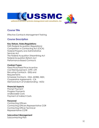32
Course Title
Effective Contracts Management Training
Course Description
Key Statues, Rules/Regulations:
FAR (Federal Acquisition Regulations)
Competition in Contracting Act (CICA)
Federal Property and Administrative
Services Act
The Federal Acquisition Streamlining Act
Federal Acquisition Reform Act
Performance Based Contracts
Contract Types:
Fixed Price/Fixed Price Incentive
Cost Reimbursement, CPFF, CPI
Recurring Contracts - IDIQ and
Requirements
Schedule Contracts - GSA, MOBIS, NISH,
Cooperative Agreements - CA
Memorandum of Understanding - MOU
Financial Aspects
Prompt Payment
Progress Payments
Unallowable Costs
Payment of Indirect Costs
Personnel
Contracting Officers
Contracting Officers Representative COR
Contracting Officer Technical
Representative COTR
Subcontract Management
Subcontracting Plan
 