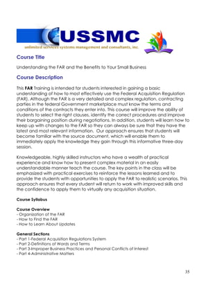 35
Course Title
Understanding the FAR and the Benefits to Your Small Business
Course Description
This FAR Training is intended for students interested in gaining a basic
understanding of how to most effectively use the Federal Acquisition Regulation
(FAR). Although the FAR is a very detailed and complex regulation, contracting
parties in the federal Government marketplace must know the terms and
conditions of the contracts they enter into. This course will improve the ability of
students to select the right clauses, identify the correct procedures and improve
their bargaining position during negotiations. In addition, students will learn how to
keep up with changes to the FAR so they can always be sure that they have the
latest and most relevant information. Our approach ensures that students will
become familiar with the source document, which will enable them to
immediately apply the knowledge they gain through this informative three-day
session.
Knowledgeable, highly skilled instructors who have a wealth of practical
experience and know how to present complex material in an easily
understandable manner teach the course. The key points in the class will be
emphasized with practical exercises to reinforce the lessons learned and to
provide the students with opportunities to apply the FAR to realistic scenarios. This
approach ensures that every student will return to work with improved skills and
the confidence to apply them to virtually any acquisition situation.
Course Syllabus
Course Overview
- Organization of the FAR
- How to Find the FAR
- How to Learn About Updates
General Sections
- Part 1-Federal Acquisition Regulations System
- Part 2-Definitions of Words and Terms
- Part 3-Improper Business Practices and Personal Conflicts of Interest
- Part 4-Administrative Matters
 