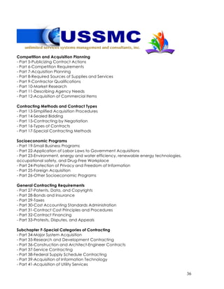 36
Competition and Acquisition Planning
- Part 5-Publicizing Contract Actions
- Part 6-Competition Requirements
- Part 7-Acquisition Planning
- Part 8-Required Sources of Supplies and Services
- Part 9-Contractor Qualifications
- Part 10-Market Research
- Part 11-Describing Agency Needs
- Part 12-Acquisition of Commercial Items
Contracting Methods and Contract Types
- Part 13-Simplified Acquisition Procedures
- Part 14-Sealed Bidding
- Part 15-Contracting by Negotiation
- Part 16-Types of Contracts
- Part 17-Special Contracting Methods
Socioeconomic Programs
- Part 19-Small Business Programs
- Part 22-Application of Labor Laws to Government Acquisitions
- Part 23-Environment, energy and water efficiency, renewable energy technologies,
occupational safety, and Drug-Free Workplace
- Part 24-Protection of Privacy and Freedom of Information
- Part 25-Foreign Acquisition
- Part 26-Other Socioeconomic Programs
General Contracting Requirements
- Part 27-Patents, Data, and Copyrights
- Part 28-Bonds and Insurance
- Part 29-Taxes
- Part 30-Cost Accounting Standards Administration
- Part 31-Contract Cost Principles and Procedures
- Part 32-Contract Financing
- Part 33-Protests, Disputes, and Appeals
Subchapter F-Special Categories of Contracting
- Part 34-Major System Acquisition
- Part 35-Research and Development Contracting
- Part 36-Construction and Architect-Engineer Contracts
- Part 37-Service Contracting
- Part 38-Federal Supply Schedule Contracting
- Part 39-Acquisition of Information Technology
- Part 41-Acquisition of Utility Services
 