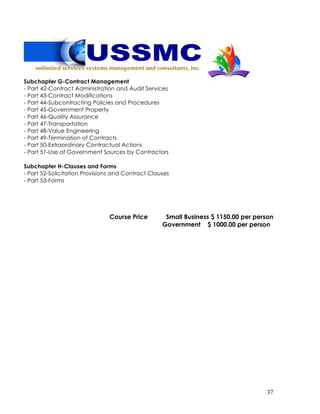 37
Subchapter G-Contract Management
- Part 42-Contract Administration and Audit Services
- Part 43-Contract Modifications
- Part 44-Subcontracting Policies and Procedures
- Part 45-Government Property
- Part 46-Quality Assurance
- Part 47-Transportation
- Part 48-Value Engineering
- Part 49-Termination of Contracts
- Part 50-Extraordinary Contractual Actions
- Part 51-Use of Government Sources by Contractors
Subchapter H-Clauses and Forms
- Part 52-Solicitation Provisions and Contract Clauses
- Part 53-Forms
Course Price Small Business $ 1150.00 per person
Government $ 1000.00 per person
 
