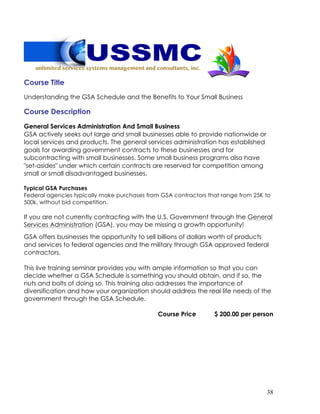 38
Course Title
Understanding the GSA Schedule and the Benefits to Your Small Business
Course Description
General Services Administration And Small Business
GSA actively seeks out large and small businesses able to provide nationwide or
local services and products. The general services administration has established
goals for awarding government contracts to these businesses and for
subcontracting with small businesses. Some small business programs also have
"set-asides" under which certain contracts are reserved for competition among
small or small disadvantaged businesses.
Typical GSA Purchases
Federal agencies typically make purchases from GSA contractors that range from 25K to
500k, without bid competition.
If you are not currently contracting with the U.S. Government through the General
Services Administration (GSA), you may be missing a growth opportunity!
GSA offers businesses the opportunity to sell billions of dollars worth of products
and services to federal agencies and the military through GSA approved federal
contractors.
This live training seminar provides you with ample information so that you can
decide whether a GSA Schedule is something you should obtain, and if so, the
nuts and bolts of doing so. This training also addresses the importance of
diversification and how your organization should address the real life needs of the
government through the GSA Schedule.
Course Price $ 200.00 per person
 