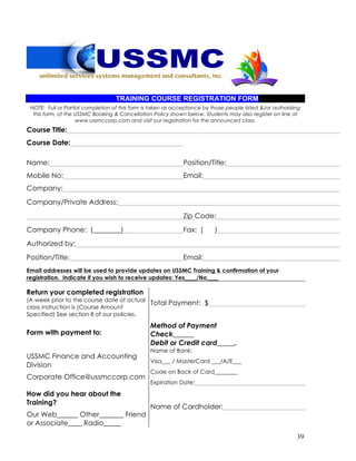 39
TRAINING COURSE REGISTRATION FORM
NOTE: Full or Partial completion of this form is taken as acceptance by those people listed &/or authorizing
this form, of the USSMC Booking & Cancellation Policy shown below. Students may also register on line at
www.ussmccorp.com and visit our registration for the announced class.
Course Title:
Course Date:
Name: Position/Title:
Mobile No: Email:
Company:
Company/Private Address:
Zip Code:
Company Phone: (________) Fax: ( )
Authorized by:
Position/Title: Email:
Email addresses will be used to provide updates on USSMC Training & confirmation of your
registration. Indicate if you wish to receive updates: Yes____/No____
Return your completed registration
(A week prior to the course date of actual
class instruction is (Course Amount
Specified) See section 8 of our policies.
Total Payment: $
Form with payment to:
Method of Payment
Check______
Debit or Credit card_____.
USSMC Finance and Accounting
Division
Corporate Office@ussmccorp.com
Name of Bank:
Visa___ / MasterCard ___/A/E___
Code on Back of Card________
Expiration Date:
How did you hear about the
Training?
Our Web______ Other_______ Friend
or Associate____ Radio_____
Name of Cardholder:
 